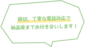親切、丁寧な電話対応で納品後までお付き合いします！